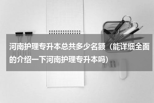 河南护理专升本总共多少名额（能详细全面的介绍一下河南护理专升本吗）