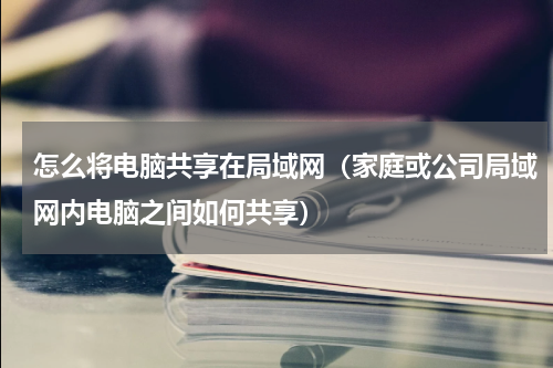 怎么将电脑共享在局域网（家庭或公司局域网内电脑之间如何共享）