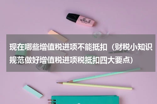 现在哪些增值税进项不能抵扣（财税小知识规范做好增值税进项税抵扣四大要点）
