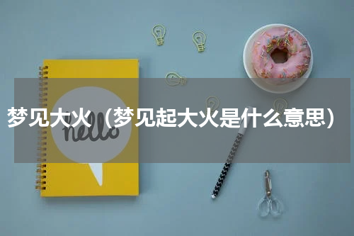 梦见大火（梦见起大火是什么意思）