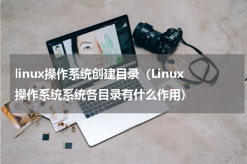 linux操作系统创建目录（Linux操作系统系统各目录有什么作用）