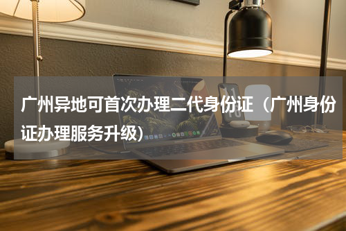 广州异地可首次办理二代身份证（广州身份证办理服务升级）