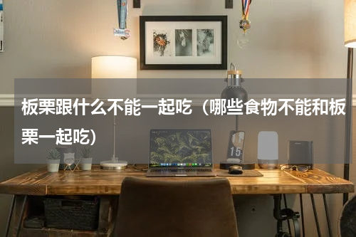板栗跟什么不能一起吃（哪些食物不能和板栗一起吃）
