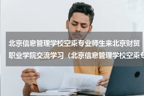 北京信息管理学校空乘专业师生来北京财贸职业学院交流学习（北京信息管理学校空乘专业师生来北京财贸职业学院交流学习）