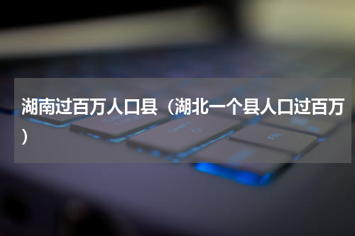 湖南过百万人口县（湖北一个县人口过百万）