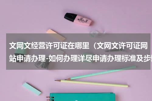 文网文经营许可证在哪里（文网文许可证网站申请办理-如何办理详尽申请办理标准及步骤）