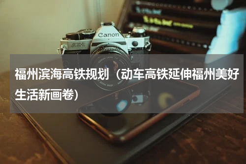 福州滨海高铁规划（动车高铁延伸福州美好生活新画卷）
