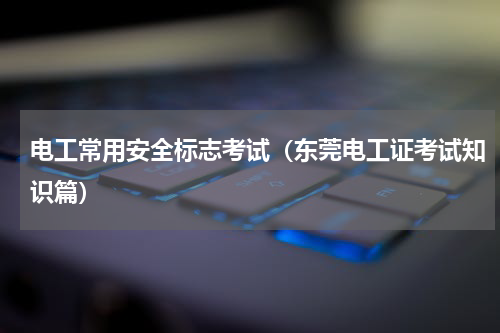 电工常用安全标志考试（东莞电工证考试知识篇）