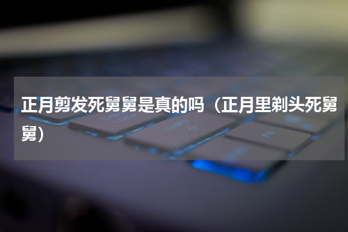 正月剪发死舅舅是真的吗（正月里剃头死舅舅）
