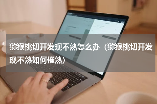 猕猴桃切开发现不熟怎么办（猕猴桃切开发现不熟如何催熟）