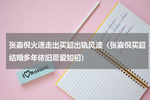 张嘉倪火速走出买超出轨风波（张嘉倪买超结婚多年依旧恩爱如初）
