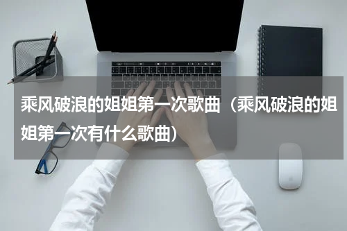 乘风破浪的姐姐第一次歌曲（乘风破浪的姐姐第一次有什么歌曲）