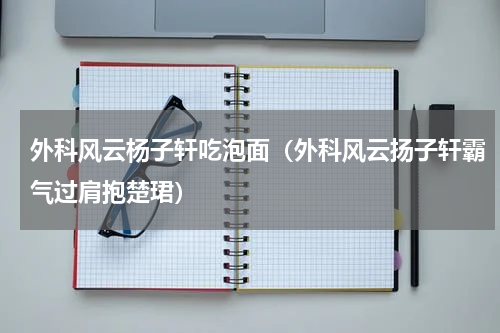 外科风云杨子轩吃泡面（外科风云扬子轩霸气过肩抱楚珺）