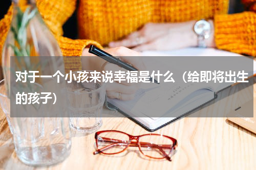 对于一个小孩来说幸福是什么（给即将出生的孩子）