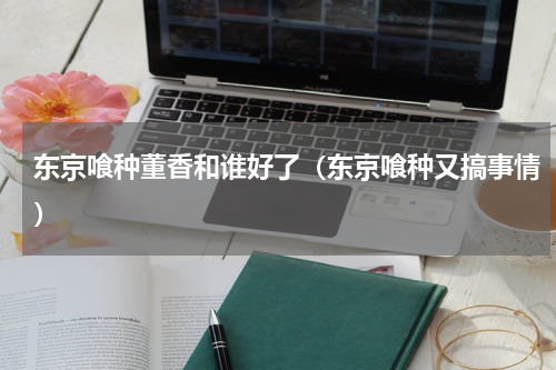 东京喰种董香和谁好了（东京喰种又搞事情）