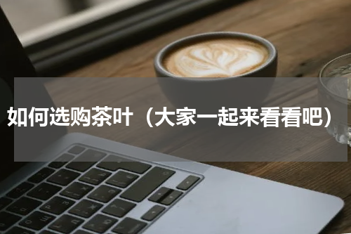 如何选购茶叶（大家一起来看看吧）