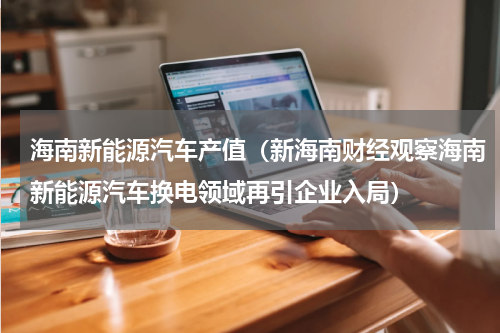 海南新能源汽车产值（新海南财经观察海南新能源汽车换电领域再引企业入局）