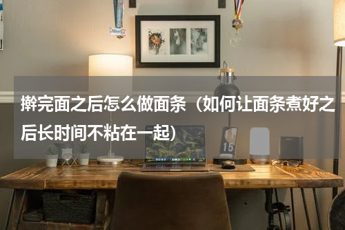 擀完面之后怎么做面条（如何让面条煮好之后长时间不粘在一起）