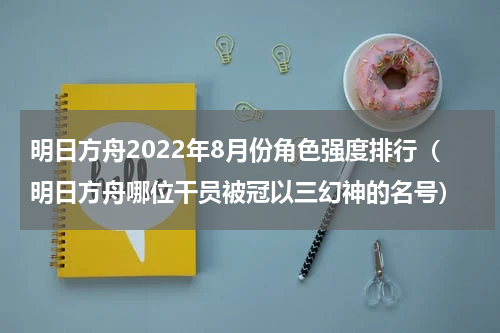 明日方舟2022年8月份角色强度排行（明日方舟哪位干员被冠以三幻神的名号）