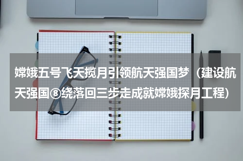 嫦娥五号飞天揽月引领航天强国梦（建设航天强国⑧绕落回三步走成就嫦娥探月工程）