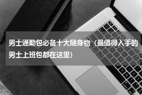 男士通勤包必备十大随身物（最值得入手的男士上班包都在这里）