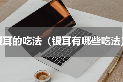 银耳的吃法（银耳有哪些吃法）