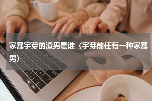 家暴宇芽的渣男是谁（宇芽前任有一种家暴男）