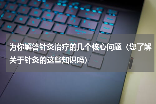 为你解答针灸治疗的几个核心问题（您了解关于针灸的这些知识吗）