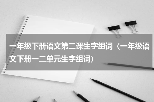 一年级下册语文第二课生字组词（一年级语文下册一二单元生字组词）