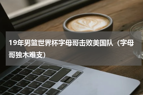 19年男篮世界杯字母哥击败美国队（字母哥独木难支）