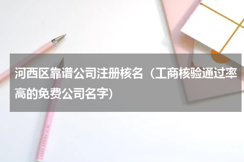 河西区靠谱公司注册核名（工商核验通过率高的免费公司名字）
