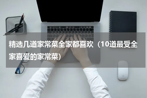 精选几道家常菜全家都喜欢（10道最受全家喜爱的家常菜）