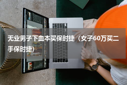 无业男子下血本买保时捷（女子60万买二手保时捷）