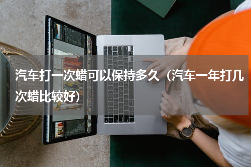 汽车打一次蜡可以保持多久（汽车一年打几次蜡比较好）