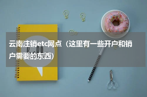 云南注销etc网点（这里有一些开户和销户需要的东西）