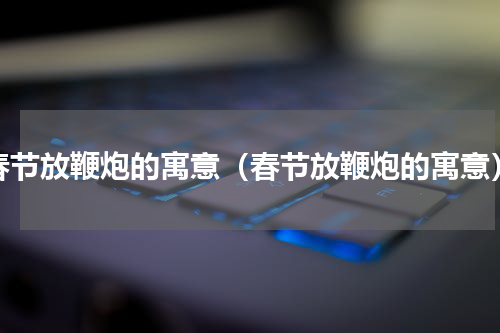 春节放鞭炮的寓意（春节放鞭炮的寓意）