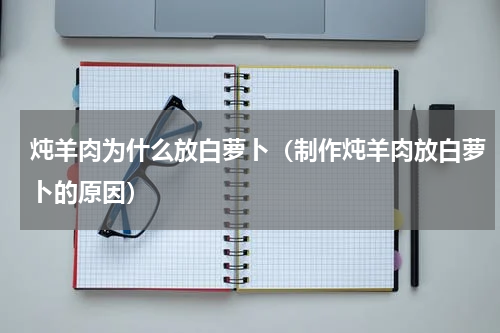 炖羊肉为什么放白萝卜（制作炖羊肉放白萝卜的原因）