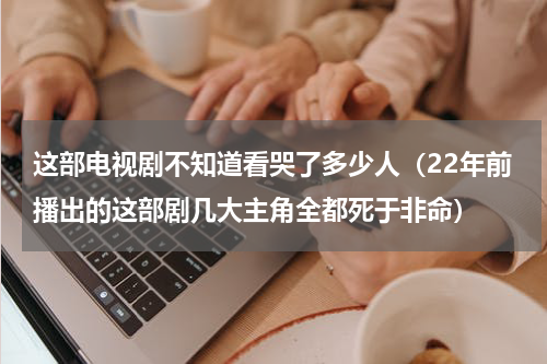 这部电视剧不知道看哭了多少人（22年前播出的这部剧几大主角全都死于非命）