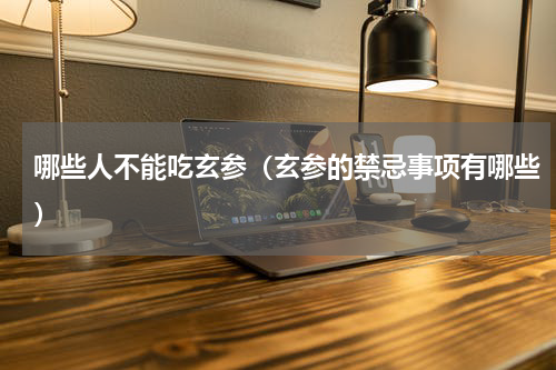 哪些人不能吃玄参（玄参的禁忌事项有哪些）