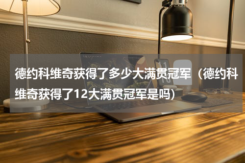 德约科维奇获得了多少大满贯冠军（德约科维奇获得了12大满贯冠军是吗）