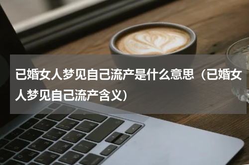已婚女人梦见自己流产是什么意思（已婚女人梦见自己流产含义）