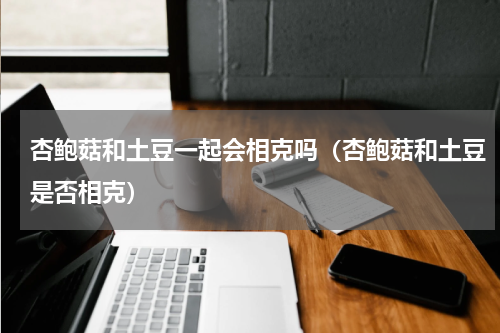 杏鲍菇和土豆一起会相克吗（杏鲍菇和土豆是否相克）