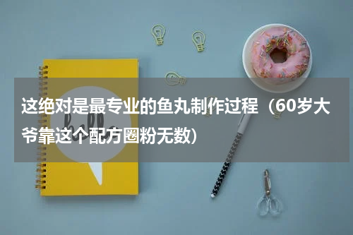 这绝对是最专业的鱼丸制作过程（60岁大爷靠这个配方圈粉无数）