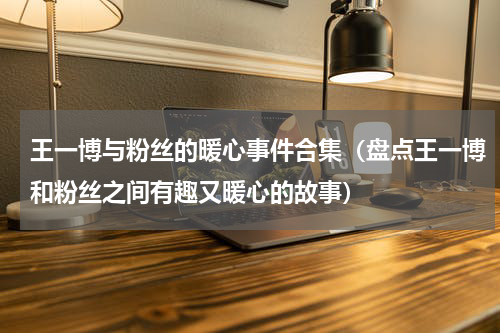 王一博与粉丝的暖心事件合集（盘点王一博和粉丝之间有趣又暖心的故事）
