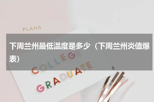 下周兰州最低温度是多少（下周兰州炎值爆表）