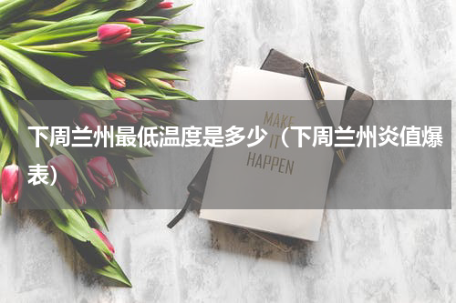 下周兰州最低温度是多少（下周兰州炎值爆表）
