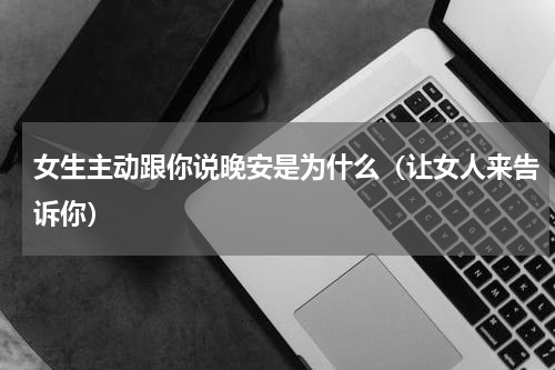 女生主动跟你说晚安是为什么（让女人来告诉你）