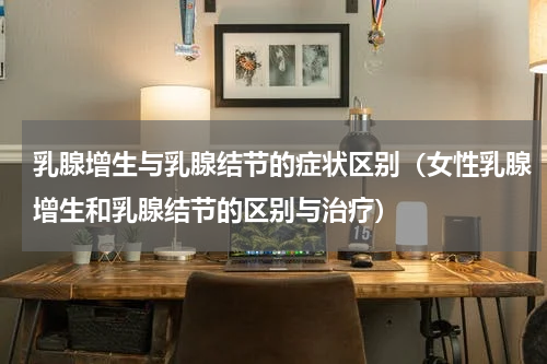 乳腺增生与乳腺结节的症状区别（女性乳腺增生和乳腺结节的区别与治疗）