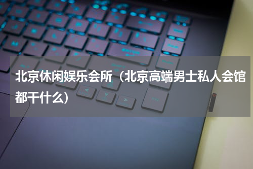 北京休闲娱乐会所（北京高端男士私人会馆都干什么）