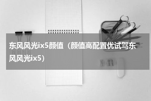 东风风光ix5颜值（颜值高配置优试驾东风风光ix5）